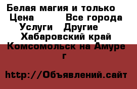 Белая магия и только. › Цена ­ 100 - Все города Услуги » Другие   . Хабаровский край,Комсомольск-на-Амуре г.